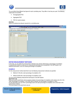13/12/200255
You can define three different key figures for each controlling area. They differ in how they are used. The following
usage types are possible.
• Nonaggregated POC
• Aggregated POC
• POC for results analysis
Activities
Define the statistical key figures required for a controlling area.
DEFINE MEASUREMENT METHODS
In this step, you can define the measurement methods to be used for determining a percentage of completion.
A measurement method is made up of a measurement technique that is predefined in the SAP System, and
additional parameters, such as a starting percentage of completion.
EXAMPLE
For the measurement method start-finish rule, the following measurement methods are specified:
• Method 0-100 with a start percentage of completion of 0.
• Method 20-80 with a start percentage of completion of 20.
You can use the following measurement techniques in the SAP System:
Start-finish rule
When you use the start-finish rule for progress analysis, the percentage of completion at the start is zero (0) or the
"start" percentage of completion. If the finish date is reached, the percentage of completion is 100%.
For the start-finish rule, you enter a percentage rate for the start percentage of completion and a short text in the
measurement method.
The usual values for the start-finish rule are:
PROJECT SYSTEM USER MANUAL
for BALCO
 Hewlett-Packard
- confidential -
Prepared by : Kallol Sengupta
 