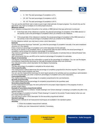 13/12/200256
o 0 - 100: The start percentage of completion is 0 %
o 20 - 80: The start percentage of completion is 20 %
o 50 - 50: The start percentage of completion is 50 %
You can use the start-finish rule to make a quick rough initial estimate of project progress. You should only use the
start-finish rule if want an analysis of an entire project structure.
Milestone method
Each milestone corresponds to the portion of an activity or WBS element that was performed or produced:
• If the fixed date of the milestone is reached, the planned percentage of completion of the WBS element or
the activity is set to the percentage of completion which you entered for the milestone.
• If the actual date of the milestone is reached, the actual percentage of completion of the WBS element or
the activity is set to the percentage of completion which you entered for the milestone.
For the milestone method, you only have to enter a short description.
Estimate
For the measurement technique "estimate", you enter the percentage of completion manually in the work breakdown
structure or in the network.
Enter a maximum percentage of completion and a short description for the estimate.
As long as an activity is not completed, that is, no actual finish date has been entered, the actual percentage of
completion cannot exceed the maximum percentage of completion.
The maximum percentage of completion should prevent an overvaluation of activities that are "almost finished" (the
"90% syndrome").
SAP recommends that you use 80% as the maximum percentage of completion for estimates.
Degree of processing
The degree of processing from the confirmation is copied as the percentage of completion. You can use the degree
of processing measurement technique for internally processed activities which are confirmed.
You only have to enter a short description for the degree of processing.
Actual=Plan
The plan percentage of completion is adopted as the actual value.
Time proportionality
This measurement method determines the percentage of completion proportional to the time required. The system
assumes linear project progress over time.
You can use this measurement technique for short report periods or for activities such as consulting or administration.
For time proportionality, you enter a maximum percentage of completion and a short description.
Cost proportionality
This method determines the percentage of completion proportional to the cost distribution.
Quantity proportionality
This method determines the percentage of completion proportional to the quantities used.
Secondary proportionality
For this measurement technique, the work performed for one project object depends on the progress of work in
another project object.
Example of secondary proportional method
There are two activities in a network, "Create drawings" and "Check drawings". A drawing is complete only after it has
passed inspection.
The percentage of completion of activity "Check drawings" is copied for the activity "Create drawing" when you use
this measurement technique.
You only have to enter a short description for the secondary proportional method.
Standard settings
Measurement methods for all measurement techniques are available in the standard system.
Activities
1. Check the available measurement methods.
2. Define your own measurement methods, if necessary.
PROJECT SYSTEM USER MANUAL
for BALCO
 Hewlett-Packard
- confidential -
Prepared by : Kallol Sengupta
 