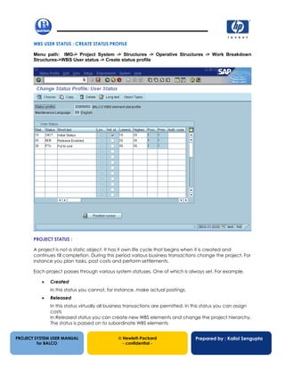 13/12/20024
WBS USER STATUS : CREATE STATUS PROFILE
Menu path: IMG-> Project System -> Structures -> Operative Structures -> Work Breakdown
Structures->WBS User status -> Create status profile
PROJECT STATUS :
A project is not a static object. It has it own life cycle that begins when it is created and
continues till completion. During this period various business transactions change the project. For
instance you plan tasks, post costs and perform settlements.
Each project passes through various system statuses. One of which is always set. For example,
• Created
In this status you cannot, for instance, make actual postings.
• Released
In this status virtually all business transactions are permitted. In this status you can assign
costs
In Released status you can create new WBS elements and change the project hierarchy.
The status is passed on to subordinate WBS elements
PROJECT SYSTEM USER MANUAL
for BALCO
 Hewlett-Packard
- confidential -
Prepared by : Kallol Sengupta
 