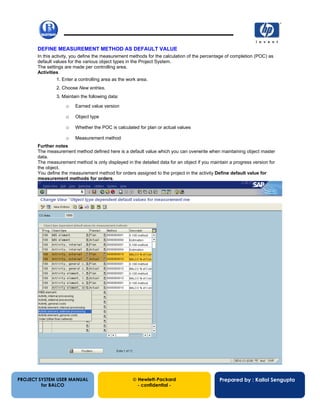13/12/200258
DEFINE MEASUREMENT METHOD AS DEFAULT VALUE
In this activity, you define the measurement methods for the calculation of the percentage of completion (POC) as
default values for the various object types in the Project System.
The settings are made per controlling area.
Activities
1. Enter a controlling area as the work area.
2. Choose New entries.
3. Maintain the following data:
o Earned value version
o Object type
o Whether the POC is calculated for plan or actual values
o Measurement method
Further notes
The measurement method defined here is a default value which you can overwrite when maintaining object master
data.
The measurement method is only displayed in the detailed data for an object if you maintain a progress version for
the object.
You define the measurement method for orders assigned to the project in the activity Define default value for
measurement methods for orders.
PROJECT SYSTEM USER MANUAL
for BALCO
 Hewlett-Packard
- confidential -
Prepared by : Kallol Sengupta
 
