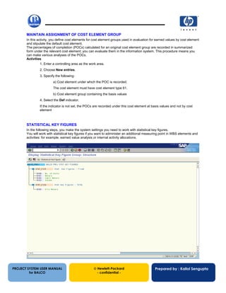 13/12/200259
MAINTAIN ASSIGNMENT OF COST ELEMENT GROUP
In this activity, you define cost elements for cost element groups used in evaluation for earned values by cost element
and stipulate the default cost element.
The percentages of completion (POCs) calculated for an original cost element group are recorded in summarized
form under the relevant cost element; you can evaluate them in the information system. This procedure means you
can make various analyses of the POCs.
Activities
1. Enter a controlling area as the work area.
2. Choose New entries.
3. Specify the following:
a) Cost element under which the POC is recorded.
The cost element must have cost element type 61.
b) Cost element group containing the basis values
4. Select the Def indicator.
If the indicator is not set, the POCs are recorded under this cost element at basis values and not by cost
element
STATISTICAL KEY FIGURES
In the following steps, you make the system settings you need to work with statistical key figures.
You will work with statistical key figures if you want to administer an additional measuring point in WBS elements and
activities: for example, earned value analysis or internal activity allocations.
PROJECT SYSTEM USER MANUAL
for BALCO
 Hewlett-Packard
- confidential -
Prepared by : Kallol Sengupta
 