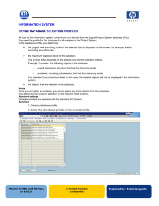 13/12/200261
INFORMATION SYSTEM
DEFINE DATABASE SELECTION PROFILES
All data in the information system comes from or is derived from the logical Project System database (PSJ).
You need the profile for this database for all analyses in the Project System.
In the database profile, you determine:
• the project view according to which the selected data is displayed on the screen, for example, sorted
according to profit center.
• the maximum explosion level for the selection.
The level of detail depends on the project view and the selection criteria.
Example: You select the following objects in the database:
o a work breakdown structure that has five hierarchy levels
o a network, including subnetworks, that has four hierarchy levels.
You maintain 5 as a maximum level. In this case, the network objects will not be displayed in the information
system.
• the objects that are selected in the database.
Notes
Once you are within an analysis, you cannot select any more objects from the database.
You determine the scope of selection on the relevant initial screens.
Standard settings
Database profiles are available with the standard R/3 System.
Activities
1. Create a database profile.
2. Enter the database profile in the overall profile.
PROJECT SYSTEM USER MANUAL
for BALCO
 Hewlett-Packard
- confidential -
Prepared by : Kallol Sengupta
 