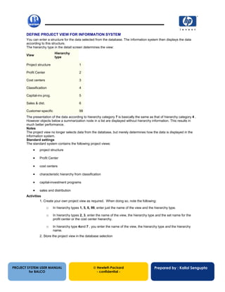 13/12/200263
DEFINE PROJECT VIEW FOR INFORMATION SYSTEM
You can enter a structure for the data selected from the database. The information system then displays the data
according to this structure.
The hierarchy type in the detail screen determines the view:
View
Hierarchy
type
Project structure 1
Profit Center 2
Cost centers 3
Classificaition 4
Capital-inv.prog. 5
Sales & dist. 6
Customer-specific 99
The presentation of the data according to hierarchy category 7 is basically the same as that of hierarchy category 4 .
However objects below a summarization node in a list are displayed without hierarchy information. This results in
much better performance.
Notes
The project view no longer selects data from the database, but merely determines how the data is displayed in the
information system.
Standard settings
The standard system contains the following project views:
• project structure
• Profit Center
• cost centers
• characteristic hierarchy from classification
• capital-investment programs
• sales and distribution
Activities
1. Create your own project view as required. When doing so, note the following:
o In hierarchy types 1, 5, 6, 99, enter just the name of the view and the hierarchy type.
o In hierarchy types 2, 3, enter the name of the view, the hierarchy type and the set name for the
profit center or the cost center hierarchy.
o In hierarchy type 4and 7 , you enter the name of the view, the hierarchy type and the hierarchy
name.
2. Store the project view in the database selection
PROJECT SYSTEM USER MANUAL
for BALCO
 Hewlett-Packard
- confidential -
Prepared by : Kallol Sengupta
 