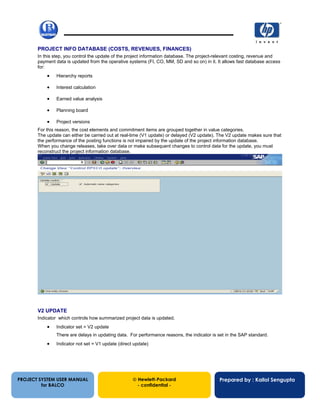 13/12/200265
PROJECT INFO DATABASE (COSTS, REVENUES, FINANCES)
In this step, you control the update of the project information database. The project-relevant costing, revenue and
payment data is updated from the operative systems (FI, CO, MM, SD and so on) in it. It allows fast database access
for:
• Hierarchy reports
• Interest calculation
• Earned value analysis
• Planning board
• Project versions
For this reason, the cost elements and commitment items are grouped together in value categories.
The update can either be carried out at real-time (V1 update) or delayed (V2 update). The V2 update makes sure that
the performance of the posting functions is not impaired by the update of the project information database.
When you change releases, take over data or make subsequent changes to control data for the update, you must
reconstruct the project information database.
V2 UPDATE
Indicator which controls how summarized project data is updated.
• Indicator set = V2 update
There are delays in updating data. For performance reasons, the indicator is set in the SAP standard.
• Indicator not set = V1 update (direct update)
PROJECT SYSTEM USER MANUAL
for BALCO
 Hewlett-Packard
- confidential -
Prepared by : Kallol Sengupta
 