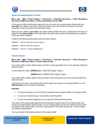 13/12/20026
DEFINE AUTHORISATION KEY FOR WBS
Menu path: IMG-> Project System -> Structures -> Operative Structures -> Work Breakdown
Structures->WBS User status -> Define authorization key for WBS
In this step you define authorization keys which you can use to set up authorization checks when you
manually set or delete a user status. When the system sets a user status as a reaction to business
transaction, it does not perform an authorization check.
When you set or delete a user status, the system checks whether the user is authorized for this action. In
addition to the status profile and the object type, the system also checks the authorization key assigned
to the user status in question.
In BALCO the following authorization keys have been defined :
Z0000001 -> BALCO: Auth key to sub for approve
Z0000002 -> BALCO :Auth key to approve
Z0000003 -> BALCO: to release WBS/Network
PROJECT PROFILE
Menu path: IMG-> Project System -> Structures -> Operative Structures -> Work Breakdown
Structures->WBS User status -> Create Project Profile
The project profile contains default values and other control parameters such as the planning method for
dates and costs.
In case of BALCO, select Z000002 (Balco -SMELTER Capital Project )
Z000003 (Balco -POWER (CPP) Capital Project)
The project profile contains default values and other control parameters such as the planning method for
dates and costs.
The data that you enter in the project profile will be copied into a project in its project definition or in the
WBS elements which can later be overwritten.
Examples
• To call up the graphic, you must first have specified various graphic profiles in the project profile.
• To carry out cost planning you must specify a planning profile.
• To carry out financial budgeting you must specify a financial planning profile
The values in the project profile determine the functionality of certain areas of the Project System and
cannot be changed without careful thought. Do not change profiles and key from related functions which
are defined in the project profile, such as the costing sheet or the results analysis key. These changes
could effect existing objects.
You must maintain the following sections for the project profile:
PROJECT SYSTEM USER MANUAL
for BALCO
 Hewlett-Packard
- confidential -
Prepared by : Kallol Sengupta
 