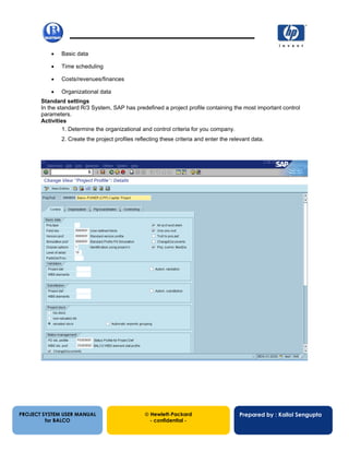 13/12/20027
• Basic data
• Time scheduling
• Costs/revenues/finances
• Organizational data
Standard settings
In the standard R/3 System, SAP has predefined a project profile containing the most important control
parameters.
Activities
1. Determine the organizational and control criteria for you company.
2. Create the project profiles reflecting these criteria and enter the relevant data.
PROJECT SYSTEM USER MANUAL
for BALCO
 Hewlett-Packard
- confidential -
Prepared by : Kallol Sengupta
 