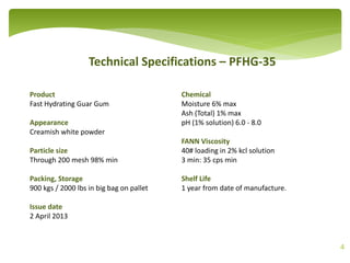 Technical Specifications – PFHG-35
4
Product
Fast Hydrating Guar Gum
Appearance
Creamish white powder
Particle size
Through 200 mesh 98% min
Packing, Storage
900 kgs / 2000 lbs in big bag on pallet
Issue date
2 April 2013
Chemical
Moisture 6% max
Ash (Total) 1% max
pH (1% solution) 6.0 - 8.0
FANN Viscosity
40# loading in 2% kcl solution
3 min: 35 cps min
Shelf Life
1 year from date of manufacture.
 