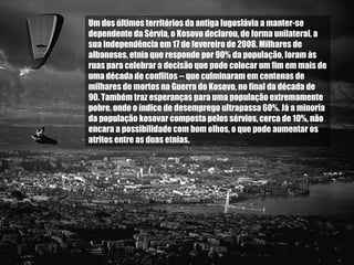 Um dos últimos territórios da antiga Iugoslávia a manter-se dependente da Sérvia, o Kosovo declarou, de forma unilateral, a sua independência em 17 de fevereiro de 2008. Milhares de albaneses, etnia que responde por 90% da população, foram às ruas para celebrar a decisão que pode colocar um fim em mais de uma década de conflitos -- que culminaram em centenas de milhares de mortos na Guerra do Kosovo, no final da década de 90. Também traz esperanças para uma população extremamente pobre, onde o índice de desemprego ultrapassa 60%. Já a minoria da população kosovar composta pelos sérvios, cerca de 10%, não encara a possibilidade com bom olhos, o que pode aumentar os atritos entre as duas etnias.  