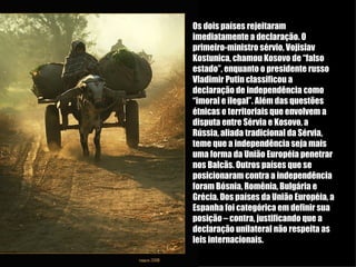Os dois países rejeitaram imediatamente a declaração. O primeiro-ministro sérvio, Vojislav Kostunica, chamou Kosovo de “falso estado”, enquanto o presidente russo Vladimir Putin classificou a declaração de independência como “imoral e ilegal”. Além das questões étnicas e territoriais que envolvem a disputa entre Sérvia e Kosovo, a Rússia, aliada tradicional da Sérvia, teme que a independência seja mais uma forma da União Européia penetrar nos Balcãs. Outros países que se posicionaram contra a independência foram Bósnia, Romênia, Bulgária e Grécia. Dos países da União Européia, a Espanha foi categórica em definir sua posição – contra, justificando que a declaração unilateral não respeita as leis internacionais. 