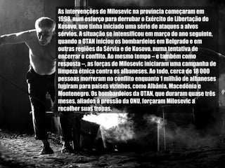 As intervenções de Milosevic na província começaram em 1998, num esforço para derrubar o Exército de Libertação do Kosovo, que tinha iniciado uma série de ataques a alvos sérvios. A situação se intensificou em março do ano seguinte, quando a OTAN iniciou os bombardeios em Belgrado e em outras regiões da Sérvia e de Kosovo, numa tentativa de encerrar o conflito. Ao mesmo tempo – e também como resposta --, as forças de Milosevic iniciaram uma campanha de limpeza étnica contra os albaneses. Ao todo, cerca de 18 000 pessoas morreram no conflito enquanto 1 milhão de albaneses fugiram para países vizinhos, como Albânia, Macedônia e Montenegro. Os bombardeios da OTAN, que duraram quase três meses, aliados à pressão da ONU, forçaram Milosevic a recolher suas tropas.  