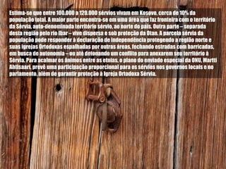 Estima-se que entre 100.000 a 120.000 sérvios vivam em Kosovo, cerca de 10% da população total. A maior parte encontra-se em uma área que faz fronteira com o território da Sérvia, auto-denominada território sérvio, ao norte do país. Outra parte – separada desta região pelo rio Ibar – vive dispersa e sob proteção da Otan. A parcela sérvia da população pode responder à declaração de independência protegendo a região norte e suas igrejas Ortodoxas espalhadas por outras áreas, fechando estradas com barricadas, em busca de autonomia – ou até detonando um conflito para anexarem seu território à Sérvia. Para acalmar os ânimos entre as etnias, o plano do enviado especial da ONU, Martti Ahtisaari, prevê uma participação proporcional para os sérvios nos governos locais e no parlamento, além de garantir proteção à Igreja Ortodoxa Sérvia.  