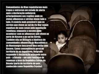Comandantes da Otan requisitaram mais tropas e entraram em estado de alerta após a declaração unilateral, principalmente nas regiões onde as etnias albanesas e sérvias vivem lado a lado. O cenário mais provável é que os sérvios que vivem ao sul do rio Ibar sejam expulsos de suas casas pela população revoltosa, enquanto o mesmo pode acontecer com os albaneses que vivem ao norte de Kosovo e no sul da Sérvia. Também não se descarta a hipótese de comunidades albanesas da Macedônia e de Montenegro buscarem uma união com Kosovo. Como conseqüência geral no território da ex-Iugoslávia, Belgrado responder à declaração atacando outro país – a Bósnia -- em uma tentativa de reanexar a área da República Sérvia da Bósnia (parte do território do país, conhecido como Republika Srpska).  