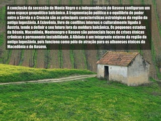 A conclusão da secessão de Monte Negro e a independência do Kosovo configuram um novo espaço geopolítico balcânico. A fragmentação política e o equilíbrio de poder entre a Sérvia e a Croácia são as principais características estratégicas da região da antiga Iugoslávia. A Eslovênia, livre de conflitos internos e culturalmente ligada á Áustria, tende a definir o seu futuro fora da moldura balcânica. Os pequenos estados da Bósnia, Macedônia, Montenegro e Kosovo são potenciais focos de crises étnicas crônicas e permanente instabilidade. A Albânia é um integrante externo da região da antiga Iugoslávia, pois funciona como pólo de atração para os albaneses étnicos da Macedônia e do Kosovo. 