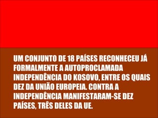 UM CONJUNTO DE 18 PAÍSES RECONHECEU JÁ FORMALMENTE A AUTOPROCLAMADA INDEPENDÊNCIA DO KOSOVO, ENTRE OS QUAIS DEZ DA UNIÃO EUROPEIA. CONTRA A INDEPENDÊNCIA MANIFESTARAM-SE DEZ PAÍSES, TRÊS DELES DA UE.  
