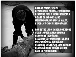 OUTROS PAÍSES, SEM SE DECLARAREM CONTRA, EXPRIMIRAM RESERVAS FACE À INDEPENDÊNCIA. É O CASO DA INDONÉSIA, DO MONTENEGRO, DA GRÉCIA, MALTA, REPÚBLICA CHECA E ESLOVÁQUIA.  POR OUTRO LADO, EMBORA O KOSOVO SEJA DE MAIORIA MUÇULMANA, NENHUM ESTADO ÁRABE RECONHECEU FORMALMENTE A SUA INDEPENDÊNCIA. A JORDÂNIA DECLAROU QUE ESPERA UMA TOMADA DE POSIÇÃO DAS NAÇÕES UNIDAS PARA SE PRONUNCIAR.  