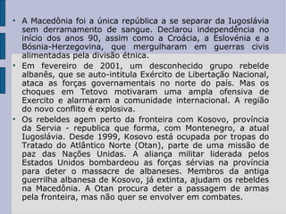 A Macedônia foi a única república a se separar da Iugoslávia sem derramamento de sangue. Declarou independência no início dos anos 90, assim como a Croácia, a Eslovénia e a Bósnia-Herzegovina, que mergulharam em guerras civis alimentadas pela divisão étnica. Em fevereiro de 2001, um desconhecido grupo rebelde albanês, que se auto-intitula Exército de Libertação Nacional, ataca as forças governamentais no norte do país. Mas os choques em Tetovo motivaram uma ampla ofensiva de Exercito e alarmaram a comunidade internacional. A região do novo conflito é explosiva. Os rebeldes agem perto da fronteira com Kosovo, província da Servia - republica que forma, com Montenegro, a atual Iugoslávia. Desde 1999, Kosovo está ocupada por tropas do Tratado do Atlântico Norte (Otan), parte de uma missão de paz das Nações Unidas. A aliança militar liderada pelos Estados Unidos bombardeou as forças sérvias na província para deter o massacre de albaneses. Membros da antiga guerrilha albanesa de Kosovo, já extinta, ajudam os rebeldes na Macedônia. A Otan procura deter a passagem de armas pela fronteira, mas não quer se envolver em combates. 