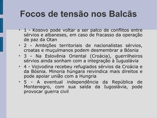 1 - Kosovo pode voltar a ser palco de conflitos entre sérvios e albaneses, em caso de fracasso da operação de paz da Otan 2 - Ambições territoriais de nacionalistas sérvios, croatas e muçulmanos podem desmembrar a Bósnia 3 - Na Eslovênia Oriental (Croácia), guerrilheiros sérvios ainda sonham com a integração à Iuguslávia 4 - Vojvodina recebeu refugiados sérvios da Croácia e da Bósnia. Minoria húngara reivindica mais direitos e pode apoiar união com a Hungria  5 - A eventual independência da República de Montenegro, com sua saída da Iugoslávia, pode provocar guerra civil Focos de tensão nos Balcãs 