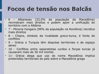 Focos de tensão nos Balcãs 6 - Albaneses (22,5% da população da Macedônia) reivindicam mais direitos e podem apoir a unificação do território com a Albânia 7 - Minoria húngara (99% da população na Romênia) reividica mais direitos 8 - Chipre, símbolo da rivalidade greco-turca, é fonte de conflitos 9 - Grécia e Turquia têm disputas territoriais e de espaço aéreo 10 - Conflitos entre separatistas curdos e forças turcas já causaram mais de 30 mil mortes 11- Grécia alega que uso do nome Macedônia implica pretensões territoriais do país sobre a Macedônia grega 