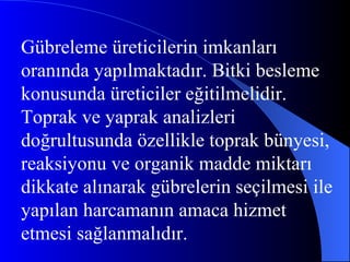 Gübreleme üreticilerin imkanları oranında yapılmaktadır. Bitki besleme konusunda üreticiler eğitilmelidir. Toprak ve yaprak analizleri doğrultusunda özellikle toprak bünyesi, reaksiyonu ve organik madde miktarı dikkate alınarak gübrelerin seçilmesi ile yapılan harcamanın amaca hizmet etmesi sağlanmalıdır.  