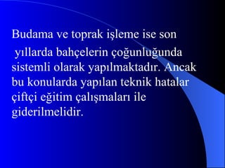Budama ve toprak işleme ise son yıllarda bahçelerin çoğunluğunda sistemli olarak yapılmaktadır. Ancak bu konularda yapılan teknik hatalar çiftçi eğitim çalışmaları ile giderilmelidir.  