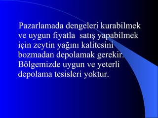 Pazarlamada dengeleri kurabilmek ve uygun fiyatla  satış yapabilmek için zeytin yağını kalitesini bozmadan depolamak gerekir. Bölgemizde uygun ve yeterli depolama tesisleri yoktur. 