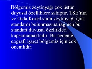 Bölgemiz zeytinyağı çok üstün duyusal özelliklere sahiptir. TSE’nin ve Gıda Kodeksinin zeytinyağı için standardı bulunmasına rağmen bu standart duyusal özellikleri kapsamamaktadır. Bu nedenle  coğrafi işaret  bölgemiz için çok önemlidir. 