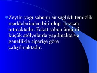 Zeytin yağı sabunu en sağlıklı temizlik maddelerinden biri olup  ihracatı artmaktadır. Fakat sabun üretimi küçük atölyelerde yapılmakta ve genellikle siparişe göre çalışılmaktadır.  