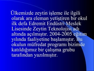 Ülkemizde zeytin işleme ile ilgili olarak ara eleman yetiştiren bir okul ilk defa Edremit Endüstri Meslek Lisesinde Zeytin Teknolojisi adı altında açılmıştır. 2004-2005 eğitim yılında faaliyetine başlamıştır. Bu okulun müfredat programı bizimde katıldığımız bir çalışma grubu tarafından yazılmıştır. 