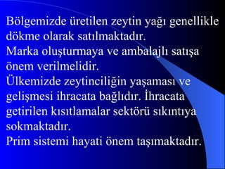 Bölgemizde üretilen zeytin yağı genellikle  dökme olarak satılmaktadır. Marka oluşturmaya ve ambalajlı satışa  önem verilmelidir. Ülkemizde zeytinciliğin yaşaması ve gelişmesi ihracata bağlıdır. İhracata getirilen kısıtlamalar sektörü sıkıntıya sokmaktadır.  Prim sistemi hayati önem taşımaktadır. 