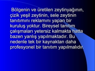 Bölgenin ve üretilen zeytinyağının, çizik yeşil zeytinin, sele zeytinin tanıtımını reklamını yapan bir kuruluş yoktur. Bireysel tanıtım çalışmaları yetersiz kalmakta hatta bazen yanlış yapılmaktadır. Bu nedenle tek bir kaynaktan daha profesyonel bir tanıtım yapılmalıdır. 