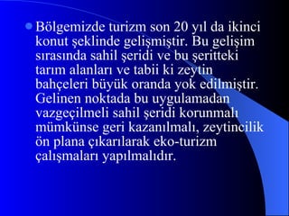 Bölgemizde turizm son 20 yıl da ikinci konut şeklinde gelişmiştir. Bu gelişim sırasında sahil şeridi ve bu şeritteki tarım alanları ve tabii ki zeytin bahçeleri büyük oranda yok edilmiştir. Gelinen noktada bu uygulamadan vazgeçilmeli sahil şeridi korunmalı mümkünse geri kazanılmalı, zeytincilik ön plana çıkarılarak eko-turizm çalışmaları yapılmalıdır.  
