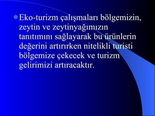 Eko-turizm çalışmaları bölgemizin, zeytin ve zeytinyağımızın tanıtımını sağlayarak bu ürünlerin değerini artırırken nitelikli turisti bölgemize çekecek ve turizm gelirimizi artıracaktır. 
