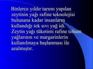 Binlerce yıldır tarımı yapılan zeytinin yağı rafine teknolojisi bulunana kadar insanların kullandığı tek sıvı yağ idi. Zeytin yağı tüketimi rafine tohum yağlarının ve margarinlerin kullanılmaya başlanması ile azalmıştır. 