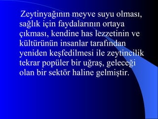 Zeytinyağının meyve suyu olması, sağlık için faydalarının ortaya çıkması, kendine has lezzetinin ve kültürünün insanlar tarafından yeniden keşfedilmesi ile zeytincilik tekrar popüler bir uğraş, geleceği olan bir sektör haline gelmiştir.  