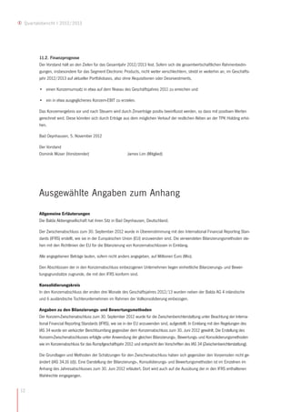 Quartalsbericht I 2012/2013




        11.2. Finanzprognose
        Der Vorstand hält an den Zielen für das Gesamtjahr 2012/2013 fest. Sofern sich die gesamtwirtschaftlichen Rahmenbedin-
        gungen, insbesondere für das Segment Electronic Products, nicht weiter verschlechtern, strebt er weiterhin an, im Geschäfts-
        jahr 2012/2013 auf aktueller Portfoliobasis, also ohne Akquisitionen oder Desinvestments,

        • einen Konzernumsatz in etwa auf dem Niveau des Geschäftsjahres 2011 zu erreichen und

        • ein in etwa ausgeglichenes Konzern-EBIT zu erzielen.

        Das Konzernergebnis vor und nach Steuern wird durch Zinserträge positiv beeinflusst werden, so dass mit positiven Werten
        gerechnet wird. Diese könnten sich durch Erträge aus dem möglichen Verkauf der restlichen Aktien an der TPK Holding erhö-
        hen.

        Bad Oeynhausen, 5. November 2012

        Der Vorstand
        Dominik Müser (Vorsitzender)                         James Lim (Mitglied)




        Ausgewählte Angaben zum Anhang
        Allgemeine Erläuterungen
        Die Balda Aktiengesellschaft hat ihren Sitz in Bad Oeynhausen, Deutschland.

        Der Zwischenabschluss zum 30. September 2012 wurde in Übereinstimmung mit den International Financial Reporting Stan-
        dards (IFRS) erstellt, wie sie in der Europäischen Union (EU) anzuwenden sind. Die verwendeten Bilanzierungsmethoden ste-
        hen mit den Richtlinien der EU für die Bilanzierung von Konzernabschlüssen in Einklang.

        Alle angegebenen Beträge lauten, sofern nicht anders angegeben, auf Millionen Euro (Mio).

        Den Abschlüssen der in den Konzernabschluss einbezogenen Unternehmen liegen einheitliche Bilanzierungs- und Bewer-
        tungsgrundsätze zugrunde, die mit den IFRS konform sind.

        Konsolidierungskreis
        In den Konzernabschluss der ersten drei Monate des Geschäftsjahres 2012/13 wurden neben der Balda AG 4 inländische
        und 6 ausländische Tochterunternehmen im Rahmen der Vollkonsolidierung einbezogen.

        Angaben zu den Bilanzierungs- und Bewertungsmethoden
        Der Konzern-Zwischenabschluss zum 30. September 2012 wurde für die Zwischenberichterstattung unter Beachtung der Interna-
        tional Financial Reporting Standards (IFRS), wie sie in der EU anzuwenden sind, aufgestellt. In Einklang mit den Regelungen des
        IAS 34 wurde ein verkürzter Berichtsumfang gegenüber dem Konzernabschluss zum 30. Juni 2012 gewählt. Die Erstellung des
        Konzern-Zwischenabschlusses erfolgte unter Anwendung der gleichen Bilanzierungs-, Bewertungs- und Konsolidierungsmethoden
        wie im Konzernabschluss für das Rumpfgeschäftsjahr 2012 und entspricht den Vorschriften des IAS 34 (Zwischenberichterstattung).

        Die Grundlagen und Methoden der Schätzungen für den Zwischenabschluss haben sich gegenüber den Vorperioden nicht ge-
        ändert (IAS 34,16 (d)). Eine Darstellung der Bilanzierungs-, Konsolidierungs- und Bewertungsmethoden ist im Einzelnen im
        Anhang des Jahresabschlusses zum 30. Juni 2012 erläutert. Dort wird auch auf die Ausübung der in den IFRS enthaltenen
        Wahlrechte eingegangen.


12
 