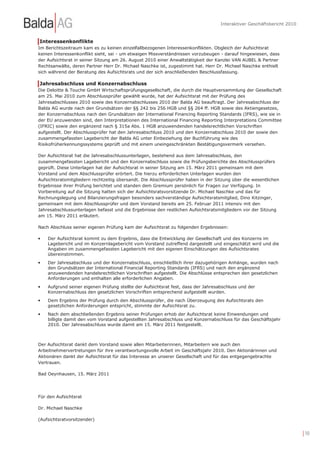 Interaktiver Geschäftsbericht 2010



Interessenkonflikte
Im Berichtszeitraum kam es zu keinen einzelfallbezogenen Interessenkonflikten. Obgleich der Aufsichtsrat
keinen Interessenkonflikt sieht, sei - um etwaigen Missverständnissen vorzubeugen - darauf hingewiesen, dass
der Aufsichtsrat in seiner Sitzung am 26. August 2010 einer Anwaltstätigkeit der Kanzlei VAN AUBEL & Partner
Rechtsanwälte, deren Partner Herr Dr. Michael Naschke ist, zugestimmt hat. Herr Dr. Michael Naschke enthielt
sich während der Beratung des Aufsichtsrats und der sich anschließenden Beschlussfassung.

Jahresabschluss und Konzernabschluss
Die Deloitte & Touche GmbH Wirtschaftsprüfungsgesellschaft, die durch die Hauptversammlung der Gesellschaft
am 25. Mai 2010 zum Abschlussprüfer gewählt wurde, hat der Aufsichtsrat mit der Prüfung des
Jahresabschlusses 2010 sowie des Konzernabschlusses 2010 der Balda AG beauftragt. Der Jahresabschluss der
Balda AG wurde nach den Grundsätzen der §§ 242 bis 256 HGB und §§ 264 ff. HGB sowie des Aktiengesetzes,
der Konzernabschluss nach den Grundsätzen der International Financing Reporting Standards (IFRS), wie sie in
der EU anzuwenden sind, den Interpretationen des International Financing Reporting Interpretations Committee
(IFRIC) sowie den ergänzend nach § 315a Abs. 1 HGB anzuwendenden handelsrechtlichen Vorschriften
aufgestellt. Der Abschlussprüfer hat den Jahresabschluss 2010 und den Konzernabschluss 2010 der sowie den
zusammengefassten Lagebericht der Balda AG unter Einbeziehung der Buchführung wie des
Risikofrüherkennungssystems geprüft und mit einem uneingeschränkten Bestätigungsvermerk versehen.

Der Aufsichtsrat hat die Jahresabschlussunterlagen, bestehend aus dem Jahresabschluss, den
zusammengefassten Lagebericht und den Konzernabschluss sowie die Prüfungsberichte des Abschlussprüfers
geprüft. Diese Unterlagen hat der Aufsichtsrat in seiner Sitzung am 15. März 2011 gemeinsam mit dem
Vorstand und dem Abschlussprüfer erörtert. Die hierzu erforderlichen Unterlagen wurden den
Aufsichtsratsmitgliedern rechtzeitig übersandt. Die Abschlussprüfer haben in der Sitzung über die wesentlichen
Ergebnisse ihrer Prüfung berichtet und standen dem Gremium persönlich für Fragen zur Verfügung. In
Vorbereitung auf die Sitzung hatten sich der Aufsichtsratsvorsitzende Dr. Michael Naschke und das für
Rechnungslegung und Bilanzierungsfragen besonders sachverständige Aufsichtsratsmitglied, Dino Kitzinger,
gemeinsam mit dem Abschlussprüfer und dem Vorstand bereits am 25. Februar 2011 intensiv mit den
Jahresabschlussunterlagen befasst und die Ergebnisse den restlichen Aufsichtsratsmitgliedern vor der Sitzung
am 15. März 2011 erläutert.

Nach Abschluss seiner eigenen Prüfung kam der Aufsichtsrat zu folgenden Ergebnissen:

•   Der Aufsichtsrat kommt zu dem Ergebnis, dass die Entwicklung der Gesellschaft und des Konzerns im
    Lagebericht und im Konzernlagebericht vom Vorstand zutreffend dargestellt und eingeschätzt wird und die
    Angaben im zusammengefassten Lagebericht mit den eigenen Einschätzungen des Aufsichtsrates
    übereinstimmen.
•   Der Jahresabschluss und der Konzernabschluss, einschließlich ihrer dazugehörigen Anhänge, wurden nach
    den Grundsätzen der International Financial Reporting Standards (IFRS) und nach den ergänzend
    anzuwendenden handelsrechtlichen Vorschriften aufgestellt. Die Abschlüsse entsprechen den gesetzlichen
    Anforderungen und enthalten alle erforderlichen Angaben.
•   Aufgrund seiner eigenen Prüfung stellte der Aufsichtsrat fest, dass der Jahresabschluss und der
    Konzernabschluss den gesetzlichen Vorschriften entsprechend aufgestellt wurden.
•   Dem Ergebnis der Prüfung durch den Abschlussprüfer, die nach Überzeugung des Aufsichtsrats den
    gesetzlichen Anforderungen entspricht, stimmte der Aufsichtsrat zu.
•   Nach dem abschließenden Ergebnis seiner Prüfungen erhob der Aufsichtsrat keine Einwendungen und
    billigte damit den vom Vorstand aufgestellten Jahresabschluss und Konzernabschluss für das Geschäftsjahr
    2010. Der Jahresabschluss wurde damit am 15. März 2011 festgestellt.



Der Aufsichtsrat dankt dem Vorstand sowie allen Mitarbeiterinnen, Mitarbeitern wie auch den
Arbeitnehmervertretungen für ihre verantwortungsvolle Arbeit im Geschäftsjahr 2010. Den Aktionärinnen und
Aktionären dankt der Aufsichtsrat für das Interesse an unserer Gesellschaft und für das entgegengebrachte
Vertrauen.

Bad Oeynhausen, 15. März 2011




Für den Aufsichtsrat

Dr. Michael Naschke

(Aufsichtsratvorsitzender)


                                                                                                                        | 10
 