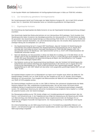 Interaktiver Geschäftsbericht 2010


In den liquiden Mitteln sind Geldbestände mit Verfügungsbeschränkungen in Höhe von TEUR 841 enthalten.


5. k.   Zur Veräußerung gehaltene Vermögenswerte

Der Vorjahresausweis betraf noch Forderungen der Balda Solutions Hungaria Kft., die im April 2010 verkauft
wurde. Zum 31. Dezember 2010 bestanden keine zur Veräußerung gehaltenen Vermögenswerte.


5. l.   Eigenkapital Konzern

Die Entwicklung des Eigenkapitals des Balda-Konzerns ist aus der Eigenkapital-Veränderungsrechnung (Anlage)
ersichtlich.

Das Gezeichnete Kapital des Mutterunternehmens ist zum Jahresschluss 2010 gestiegen. Durch Ausüben ihrer
Wandlungsrechte haben Investoren des Wandelgenussrechtes ihre Genussrechte in 4.733.964 Aktien der Balda
AG gewandelt. Das Gezeichnete Kapital beträgt zum Bilanzstichtag TEUR 58.891. Es ist eingeteilt in 58.890.636
auf den Inhaber lautende Stückaktien, die voll dividendenberechtigt sind. Die einzelne Aktie repräsentiert einen
anteiligen Betrag des Grundkapitals von 1,00 Euro.

•   Die Hauptversammlung hat am 9. August 2007 beschlossen, dass der Vorstand mit Genehmigung des
    Aufsichtsrats ohne weiteren Beschluss der Hauptversammlung Genussrechte bis zum 8. August 2012
    einmalig oder mehrmalig mit einem maximalen Nennbetrag von TEUR 500.000 begeben kann. Die
    Genussrechte können mit Wandlungs- oder Optionsrechten auf bis zu 19.677.249 Inhaberstückaktien der
    Gesellschaft verbunden werden.
•   Nach der Wandlung von Genussrechten in Aktien der Balda AG im Umfang von 4.733.964 Aktien am 29.
    Oktober 2010 ist das Grundkapital der Balda AG noch um bis zu 14.943.285 Euro durch Ausgabe von bis zu
    14.943.285 neuen Stückaktien mit Gewinnberechtigung ab Beginn des Geschäftsjahres ihrer Ausgabe
    bedingt erhöht (Bedingtes Kapital 2007).
•   Des Weiteren wurde auf der Hauptversammlung beschlossen, dass der Vorstand mit Genehmigung des
    Aufsichtsrats ohne weiteren Beschluss der Hauptversammlung in der Zeit bis zum 8. August 2012 eine
    Erhöhung des Eigenkapitals bis zu TEUR 23.694 durchführen kann (genehmigtes Kapital). Nach der
    Kapitalerhöhung im Jahr 2007 beläuft sich das bisher nicht ausgenutzte genehmigte Kapital 2007 noch auf
    TEUR 16.924.



Die Kapitalrücklagen ergeben sich im Wesentlichen aus Agien durch Ausgabe neuer Aktien der Balda AG. Die
Kapitalrücklagen erhöhten sich um TEUR 28.093 aus dem Aufgeld aus der am 29. Oktober 2010 erfolgten
Wandlung von Genussrechten. Zum Ausgleich des Bilanzverlustes der Balda AG sind Kapitalrücklagen in Höhe
von TEUR 147.970 aufgelöst worden.

Die Gewinnrücklagen resultieren aus den im Jahr 2006 im Rahmen des sukzessiven Anteilserwerbs der Balda
Solutions Malaysia Sdn. Bhd. aufgedeckten Kundenbeziehungen. Der auf den ersten 50 Prozent-Anteil
entfallende Betrag ist ergebnisneutral abzüglich latenter Steuern in die Neubewertungsrücklagen eingestellt
worden. Mit vollständiger Abwertung der aktivierten Kundenbeziehung (vergleiche hierzu Kapitel 5.c.) erfolgt
der gesamte Ausweis unter den Gewinnrücklagen.

Die Übergangskonsolidierung der TPK Anteile erfolgte zum Umstellungszeitpunkt ergebniswirksam über die
Gewinn- und Verlustrechnung. In der Folgebilanzierung erfolgt die Anpassung aus der Bewertung der Anteile
zum Bilanzstichtag unter Berücksichtigung latenter Steuer ergebnisneutral über die Rücklagen für zur
Veräußerung verfügbare finanzielle Vermögenswerte. Der Anpassungsbetrag im Geschäftsjahr 2010 lag bei
TEUR 434.206.

Die Unterschiedsbeträge aus der Währungsumrechnung der in Fremdwährung aufgestellten Bilanzen und
Gewinn- und Verlustrechnungen der ausländischen Gesellschaften werden nach IAS 21 erfolgsneutral in die
Währungsrücklage eingestellt.




                                                                                                                         | 109
 