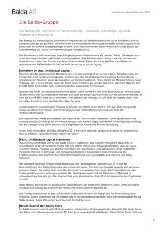 Interaktiver Geschäftsbericht 2010



Die Balda-Gruppe
Der Beitrag der Segmente zur Wertschöpfung: Innovation, Technologie, Qualität,
Prozesse und Mitarbeiter

Der Beitrag zur Wertschöpfung bestimmter Kompetenzen und Wettbewerbsstärken ist im Einzelnen kaum zu
bewerten oder gar zu beziffern. Insofern finden die maßgeblichen Werte auch bei Balda keinen Eingang in die
Bilanz oder ein ähnlich aussagekräftiges System. Vom Weiterentwickeln dieser Werttreiber hängt jedoch der
Geschäftserfolg der Balda-Unternehmensgruppe maßgeblich ab.

Die Betriebswirtschaft bezeichnet diese Fähigkeiten eines Unternehmens als „weiche“ Werte. Sie werden auch
unter dem Begriff Intellectual Capital zusammengefasst. Der Balda-Konzern verfügt - wie die Mehrzahl der
Unternehmen - über kein System zum Quantifizieren dieser Werte. Auch eine Methode zum Bilden von
approximativen Maßeinheiten für Indizes steht derzeit nicht zur Verfügung.

Annähern an das Intellectual Capital
Dennoch gibt das kontinuierliche Monitoring der Innovationsfähigkeit im Jahresvergleich Aufschluss über die
Fortschritte in der Unternehmensgruppe. Kriterien sind die Aufwendungen für Forschung & Entwicklung,
Anmeldung von Patenten sowie das Ausweiten der Kernkompetenzen. Hinzu kommt die Markteinführung neuer
Produkte, ggf. in neue Märkte, sowie der Anteil neuer Produkte am Umsatz. Das gilt in gleichem Maße für den
Einsatz selbst erarbeiteter oder weiterentwickelter, zugekaufter Technologien.

Qualität mag heute als Selbstverständlichkeit gelten. Doch kommt ihr eine hohe Bedeutung zu. Ohne Qualität
ist alles nichts. Der Qualitätsbegriff erstreckt sich über die Produktqualität hinaus auf den gesamten Prozess, an
dem der Kunde aktiv oder passiv teilnimmt: vom Erteilen des Auftrags bis zum Ende der Supply Chain, dem
korrekten Ausliefern, einschließlich After Sales Services.

Kundengerechter Qualität liegen Prozesse zu Grunde. Sie stellen einen Wert an sich dar. Über die Qualität
hinaus entscheidet ihr Design und ihre Umsetzung über Kosteneffizienz und auch den Grad der
Wettbewerbsfähigkeit.

Die vorgenannten Werte sind allesamt das Ergebnis des Wirkens aller Mitarbeiter. Deren Qualifikation und
Leistung sind die Grundlage für die Wertschöpfung in der Balda-Gruppe. Indikatoren für die Weiterentwicklung
der Beschäftigten sind deren Struktur und Fähigkeiten für interne und externe Fortbildung.

In der Umbruchsituation des Geschäftsjahres 2010 war nicht jedes der genannten Kriterien im gewünschten
Maß zu erfassen. Tendenzen traten jedoch klar hervor.

Fazit: Intellectual Capital Statement
Zusammenfassend lässt sich für den Balda-Konzern feststellen: Das Segment MobileCom stagnierte im
Geschäftsjahr 2010 überwiegend. Positiv fällt eine selbst entwickelte Fertigungstechnologie auf, das Glass
Injection Molding. Prozesse und Qualität machten in der spezifischen Umbruchsituation keine Fortschritte.
Personelle Wechsel in Führungs- und Managementpositionen begünstigten diese Entwicklung. Die
Ergebnissituation des Segments fiel 2010 dementsprechend aus. Sie belastete das Ergebnis des Balda-
Konzerns.

Das Segment Electronic Products trieb Innovation und Technologie im Geschäftsjahr 2010 mit der
Markteinführung des Tablet Computers sehr erfolgreich voran. Das Kriterium Qualität bewegte sich auf einem
positiven Niveau. Es verfügt aber noch über Potenzial zum weiteren Optimieren. Die Prozesskette ist unter
Kostengesichtspunkten verbesserungsfähig. Das Qualifikationspotenzial der Mitarbeiter in Malaysia ist
überwiegend gut bis sehr gut. Das Segment hat seine strategischen Ziele 2010 mit Ausnahme des Ergebnisses
erreicht.

Balda Medical entwickelte im abgelaufenen Geschäftsjahr alle Werttreiber erfolgreich weiter. Trotz geringerer
Umsatzerlöse schloss das Segment die Periode mit einem positiven Ergebnis ab.

Das Tochterunternehmen in den USA betreut Kunden des Konzerns bei Design und der Entwicklung neuer
Produkte. Zudem übernimmt die US-Gesellschaft im nordamerikanischen Markt auch Vertriebsaufgaben für die
Balda-Gruppe. Balda USA gehört zum Segment Central Services.

Neues Kapitel der Equity Story
Im Balda-Konzern kommt nach 2010 ein weiterer strategischer Richtungswechsel in Betracht. Die Equity Story
der Balda-Unternehmensgruppe könnte 2011 ein ganz neues Kapitel aufschlagen. Diese Option hängt nicht von


                                                                                                                          | 11
 