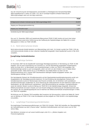 Interaktiver Geschäftsbericht 2010


Aus der Umrechnung der Vermögenswerte und Schulden zu Stichtagskursen berücksichtigt Balda
Währungsdifferenzen in Höhe von TEUR -123. Die im sonstigen Ergebnis erfasste Änderung der
Währungsrücklagen setzt sich wie folgt zusammen:

                                                                                                         TEUR

Erfolgsneutral erfasste Veränderung der Währungsrücklage 2010                                           25.875

Abgang aus Übergangskonsolidierung                                                                       3.660

Abgang aus Veräußerungen                                                                                 1.537

Veränderung der Währungsrücklagen                                                                       31.072




Der zum 31. Dezember 2009 noch bestehende Bilanzverlust (TEUR 57.669) drehte sich durch den hohen
Jahresüberschuss sowie einer Zuführung aus der Auflösung der Kapitalrücklagen der Balda AG zu einem
Bilanzgewinn in Höhe von TEUR 184.885.


5. m. Nicht beherrschende Anteile

Nicht beherrschende Anteile bestehen zum Bilanzstichtag nicht mehr. Im Vorjahr wurden hier TEUR 2.204 als
nicht-beherrschende Anteile an einer indischen Gesellschaft dargestellt. Diese Gesellschaft wurde im Mai 2010
veräußert.

Langfristige Verbindlichkeiten


5. n.   Langfristige Darlehen

Im November 2007 hat die Gesellschaft nachrangige Wandelgenussscheine im Nennbetrag von TEUR 34.200
begeben. Die mit einer Ausschüttung von 8 Prozent p.a. auf den Nennbetrag ausgestatten Inhaberpapiere
laufen bis Ende 2013. Im Berichtsjahr sind Zinsaufwendungen in Höhe von TEUR 2.264 angefallen. Der
Darlehensbeträge werden zu pari zurückgezahlt, sofern sie nicht von den Inhabern zuvor in Balda-Aktien
gewandelt werden. Dabei können bis zu 4,734 Millionen neue Balda-Aktien aus dem von der
Hauptversammlung vom 9. August 2007 beschlossenen bedingten Kapital ausgegeben werden. Der
Wandlungspreis beträgt 7,22 Euro.

Der beizulegende Zeitwert der Schuldkomponente und der Eigenkapitalumwandlungskomponente wurde zum
Ausgabedatum der Wandelgenussrechte bestimmt. Für die Ermittlung des beizulegenden Zeitwerts der
Schuldkomponente wurde ein Marktzinssatz (8,6 Prozent) ermittelt, der mit ähnlichen nicht-wandelbaren
Schuldverschreibungen vergleichbar ist. Durch Abzinsung der Zahlungsströme mit dem Marktzins ergibt sich ein
Residualwert, der das Optionsrecht repräsentiert. Unter Berücksichtigung der anteiligen Transaktionskosten
sowie der latenten Steuern wurde ein Betrag von TEUR 552 in die Kapitalrücklage eingestellt. Anhand der
Effektivzinsmethode mit einem Zinssatz von 9,52 Prozent erfolgt eine Aufzinsung der Schuldkomponente über
die Laufzeit. Bis zum Wandlungszeitpunkt sind im Rahmen der Effektivzinsmethode Zinsaufwendungen in Höhe
von TEUR 301 angefallen.

Mit Wirkung zum 29. Oktober 2010 wandelten alle Investoren die Genussrechte in Aktien der Balda AG. Damit
war ein Betrag von TEUR 4.734 in das Grundkapital und das Aufgeld von TEUR 28.093 in die Kapitalrücklage
einzustellen.


5. o.   Langfristige Finanzleasingverbindlichkeiten

Die langfristigen Finanzleasingverpflichtungen von TEUR 222 (Vorjahr: TEUR 363) betreffen die Tilgungsbeträge
der Verbindlichkeiten aus dem „Finance Lease“. Sämtliche Verbindlichkeiten sind nach einem und vor fünf
Jahren fällig.

Des Weiteren verweisen wir auf unsere Ausführungen unter III. e. „Weitere Angaben zum
Finanzierungsleasing“.




                                                                                                                        | 110
 