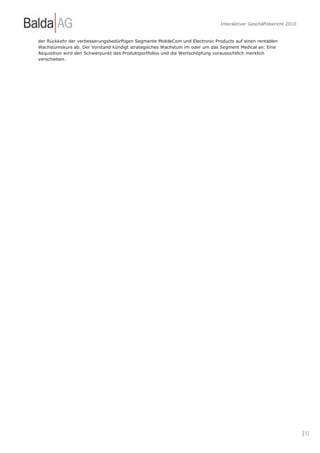 Interaktiver Geschäftsbericht 2010


der Rückkehr der verbesserungsbedürftigen Segmente MobileCom und Electronic Products auf einen rentablen
Wachstumskurs ab. Der Vorstand kündigt strategisches Wachstum im oder um das Segment Medical an. Eine
Akquisition wird den Schwerpunkt des Produktportfolios und die Wertschöpfung voraussichtlich merklich
verschieben.




                                                                                                                    | 12
 