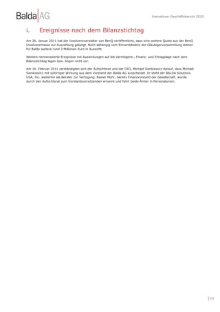 Interaktiver Geschäftsbericht 2010



i.      Ereignisse nach dem Bilanzstichtag
Am 26. Januar 2011 hat der Insolvenzverwalter von BenQ veröffentlicht, dass eine weitere Quote aus der BenQ
Insolvenzmasse zur Auszahlung gelangt. Noch abhängig vom Einverständnis der Gläubigerversammlung stehen
für Balda weitere rund 2 Millionen Euro in Aussicht.

Weitere nennenswerte Ereignisse mit Auswirkungen auf die Vermögens-, Finanz- und Ertragslage nach dem
Bilanzstichtag lagen bzw. liegen nicht vor.

Am 16. Februar 2011 verständigten sich der Aufsichtsrat und der CEO, Michael Sienkiewicz darauf, dass Michael
Sienkiewicz mit sofortiger Wirkung aus dem Vorstand der Balda AG ausscheidet. Er steht der BALDA Solutions
USA, Inc. weiterhin als Berater zur Verfügung. Rainer Mohr, bereits Finanzvorstand der Gesellschaft, wurde
durch den Aufsichtsrat zum Vorstandsvorsitzenden ernannt und führt beide Ämter in Personalunion.




                                                                                                                      | 141
 