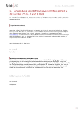 Interaktiver Geschäftsbericht 2010



k. Anwendung von Befreiungsvorschriften gemäß §
264 a HGB i.V.m.. § 264 b HGB
Die Balda Medical GmbH & Co. KG, Bad Oeynhausen hat von den Befreiungsvorschriften gemäß § 264b HGB
Gebrauch gemacht.




Corporate Governance


Balda folgt und wird den Empfehlungen und Anregungen des Corporate Governance Kodex in der jüngsten
Fassung vom 26. Mai 2010 mit bestimmten Ausnahmen folgen. Die Entsprechenserklärung 2010 nach § 161
AktG ist auf der Balda-Website unter Investor Relations / Publikationen / Corporate Governance
(www.balda.de) den Aktionären wie auch der Öffentlichkeit zusammen mit früheren Entsprechenserklärungen
dauerhaft zugänglich. Auch die aktuelle Erklärung zur Unternehmensführung ist auf der Balda-Website im
Corporate Governance-Bereich abrufbar.




Bad Oeynhausen, den 07. März 2011




Der Vorstand

Rainer Mohr




Versicherung des gesetzlichen Vertreters
"Ich versichere nach bestem Wissen, dass gemäß den anzuwendenden Rechnungslegungsgrundsätzen der
Konzernabschluss ein den tatsächlichen Verhältnissen entsprechendes Bild der Vermögens-, Finanz- und
Ertragslage des Konzerns vermittelt und im zusammengefassten Lagebericht der Geschäftsverlauf einschließlich
des Geschäftsergebnisses und die Lage des Balda Konzerns sowie der Balda AG so dargestellt sind, dass ein
den tatsächlichen Verhältnissen entsprechendes Bild vermittelt wird, sowie die wesentlichen Chancen und
Risiken der voraussichtlichen Entwicklung des Balda Konzerns bzw. der Balda AG beschrieben sind."




Bad Oeynhausen, den 07. März 2011




Der Vorstand

Rainer Mohr




                                                                                                                      | 143
 