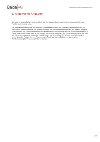 Interaktiver Geschäftsbericht 2010



I. Allgemeine Angaben

Die Balda Aktiengesellschaft hat ihren Sitz in Bad Oeynhausen, Deutschland, und nimmt ausschließlich die
Funktion einer Holding wahr.

Der Balda-Konzern entwickelt und produziert komplette Baugruppen aus Kunststoff, Elektronikprodukte und
Produkte für die Medizintechnik. Die Kunden von Balda sind führende Unternehmen aus den Märkten Mobilfunk,
Unterhaltungs- und Kommunikationselektronik sowie Pharma- und Medizintechnik. Mit Produktionsstandorten in
China, Malaysia und Deutschland ist der Konzern international positioniert. Ein Tochterunternehmen in den USA
betreut nordamerikanische Kunden bei Produkt-Design und -entwicklung. Im Rahmen einer Beteiligung an
einem führenden Produzenten von Touchscreens in Taiwan partizipiert Balda an der dynamischen
Marktentwicklung berührungsempfindlicher Displays.




                                                                                                                       | 145
 