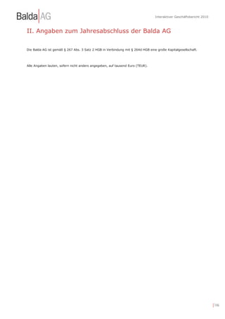 Interaktiver Geschäftsbericht 2010



II. Angaben zum Jahresabschluss der Balda AG

Die Balda AG ist gemäß § 267 Abs. 3 Satz 2 HGB in Verbindung mit § 264d HGB eine große Kapitalgesellschaft.




Alle Angaben lauten, sofern nicht anders angegeben, auf tausend Euro (TEUR).




                                                                                                                     | 146
 