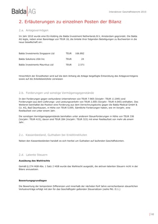 Interaktiver Geschäftsbericht 2010



2. Erläuterungen zu einzelnen Posten der Bilanz
2.a. Anlagevermögen

Im Jahr 2010 wurde eine EU-Holding die Balda Investment Netherlands B.V, Amsterdam gegründet. Die Balda
AG legte, neben einer Bareinlage von TEUR 18, die Anteile ihrer folgenden Beteiligungen zu Buchwerten in die
neue Gesellschaft ein:




Balda Investments Singapore Ltd           TEUR     166.892

Balda Solutions USA Inc                   TEUR          24

Balda Investments Mauritius Ltd           TEUR        2.571




Hinsichtlich der Einzelheiten wird auf die dem Anhang als Anlage beigefügte Entwicklung des Anlagevermögens
sowie auf die Anteilsbesitzliste verwiesen




2.b. Forderungen und sonstige Vermögensgegenstände

In den Forderungen gegen verbundene Unternehmen von TEUR 7.969 (Vorjahr: TEUR 11.049) sind
Forderungen aus dem Lieferungs- und Leistungsverkehr von TEUR 2.000 (Vorjahr: TEUR 4.040) enthalten. Des
Weiteren beinhaltet die Position eine Forderung aus dem Verrechnungskonto gegen die Balda Medical GmbH &
Co. KG, Bad Oeynhausen, in Höhe von TEUR 5.695. Sämtliche Forderungen haben, wie im Vorjahr, eine
Restlaufzeit von unter einem Jahr.

Die sonstigen Vermögensgegenstände beinhalten unter anderem Steuerforderungen in Höhe von TEUR 336
(Vorjahr: TEUR 415), davon sind TEUR 284 (Vorjahr: TEUR 323) mit einer Restlaufzeit von mehr als einem
Jahr.




2.c. Kassenbestand, Guthaben bei Kreditinstituten

Neben den Kassenbeständen handelt es sich hierbei um Guthaben auf laufenden Geschäftskonten.




2.d. Latente Steuern

Ausübung des Wahlrechts

Gemäß § 274 HGB Abs. 1 Satz 2 HGB wurde das Wahlrecht ausgeübt, die aktiven latenten Steuern nicht in der
Bilanz anzusetzen.




Bewertungsgrundlagen

Die Bewertung der temporären Differenzen und innerhalb der nächsten fünf Jahre verrechenbaren steuerlichen
Verlustvorträge erfolgt mit den für das Geschäftsjahr geltenden Steuersätzen (siehe Pkt. II.1.)




                                                                                                                       | 148
 