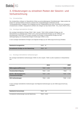 Interaktiver Geschäftsbericht 2010



3. Erläuterungen zu einzelnen Posten der Gewinn- und
Verlustrechnung
3.a. Umsatzerlöse

Die Umsatzerlöse umfassen im Wesentlichen Erlöse aus personalbezogenen Dienstleistungen. Dabei werden die
Kosten für zentrale Holding-Funktionen anhand eines umsatzabhängigen Schlüssels auf die
Tochtergesellschaften umgelegt. Eine Aufgliederung nach Tätigkeitsbereichen kann hinsichtlich der homogenen
Umsatzstruktur entfallen. Geographisch entfielen die Umlagen auf das Inland (TEUR 731), Asien (TEUR 2.441).


3.b. Sonstige betriebliche Erträge

Die sonstigen betrieblichen Erträge (TEUR 7.862; Vorjahr: TEUR 4.056) enthalten Erträge aus der
Wertaufholung von Beteiligungen (TEUR 5.071) sowie periodenfremde Erträge aus der Auflösung von
Rückstellungen (TEUR 842). Im Vorjahr enthielten die Erträge im Wesentlichen Erträge aus dem
Zahlungseingang von einzelwertberichtigten Forderungen (TEUR 2.116).

In den sonstigen betrieblichen Erträgen sind folgende Erträge aus der Währungsumrechnung enthalten.




Realisierte Kursgewinne                               TEUR    10

Unrealisierte Erträge aus der Bewertung               TEUR    237




3.c. Sonstige betriebliche Aufwendungen

Die sonstigen betrieblichen Aufwendungen (TEUR 14.149; Vorjahr: TEUR 12.220) resultieren im Wesentlichen
aus:




                                                                   2010                               2009

Währungskursdifferenzen                                   TEUR     5.955                      TEUR    2.632

Einzelwertberichtigung                                    TEUR     1.535                       TEUR        0

Rechts-/Beratungskosten,                                  TEUR     1.555                      TEUR    4.564
Finanzaufwendungen

EDV-Aufwendungen                                          TEUR     1.652                      TEUR    2.333




In den sonstigen betrieblichen Aufwendungen sind folgende Aufwendungen aus der Währungsumrechnung
enthalten:




Realisierte Kursverluste                              TEUR    136

Unrealisierte Aufwendungen aus der Bewertung          TEUR    5.819




                                                                                                                     | 153
 