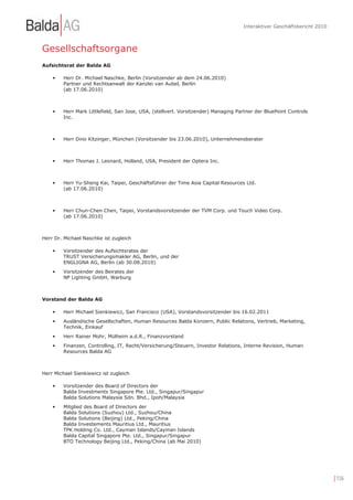 Interaktiver Geschäftsbericht 2010



Gesellschaftsorgane
Aufsichtsrat der Balda AG

    •    Herr Dr. Michael Naschke, Berlin (Vorsitzender ab dem 24.06.2010)
         Partner und Rechtsanwalt der Kanzlei van Aubel, Berlin
         (ab 17.06.2010)



    •    Herr Mark Littlefield, San Jose, USA, (stellvert. Vorsitzender) Managing Partner der BluePoint Controls
         Inc.



    •    Herr Dino Kitzinger, München (Vorsitzender bis 23.06.2010), Unternehmensberater



    •    Herr Thomas J. Leonard, Holland, USA, President der Optera Inc.



    •    Herr Yu-Sheng Kai, Taipei, Geschäftsführer der Time Asia Capital Resources Ltd.
         (ab 17.06.2010)



    •    Herr Chun-Chen Chen, Taipei, Vorstandsvorsitzender der TVM Corp. und Touch Video Corp.
         (ab 17.06.2010)



Herr Dr. Michael Naschke ist zugleich

    •    Vorsitzender des Aufsichtsrates der
         TRUST Versicherungsmakler AG, Berlin, und der
         ENGLIGNA AG, Berlin (ab 30.08.2010)
    •    Vorsitzender des Beirates der
         NP Lighting GmbH, Warburg



Vorstand der Balda AG

    •    Herr Michael Sienkiewicz, San Francisco (USA), Vorstandsvorsitzender bis 16.02.2011
    •    Ausländische Gesellschaften, Human Resources Balda Konzern, Public Relations, Vertrieb, Marketing,
         Technik, Einkauf
    •    Herr Rainer Mohr, Mülheim a.d.R., Finanzvorstand
    •    Finanzen, Controlling, IT, Recht/Versicherung/Steuern, Investor Relations, Interne Revision, Human
         Resources Balda AG



Herr Michael Sienkiewicz ist zugleich

    •    Vorsitzender des Board of Directors der
         Balda Investments Singapore Pte. Ltd., Singapur/Singapur
         Balda Solutions Malaysia Sdn. Bhd., Ipoh/Malaysia
    •    Mitglied des Board of Directors der
         Balda Solutions (Suzhou) Ltd., Suzhou/China
         Balda Solutions (Beijing) Ltd., Peking/China
         Balda Investements Mauritius Ltd., Mauritius
         TPK Holding Co. Ltd., Cayman Islands/Cayman Islands
         Balda Capital Singapore Pte. Ltd., Singapur/Singapur
         BTO Technology Beijing Ltd., Peking/China (ab Mai 2010)




                                                                                                                         | 156
 