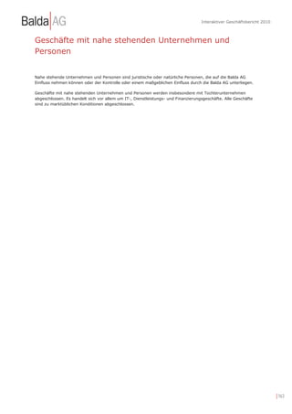 Interaktiver Geschäftsbericht 2010



Geschäfte mit nahe stehenden Unternehmen und
Personen


Nahe stehende Unternehmen und Personen sind juristische oder natürliche Personen, die auf die Balda AG
Einfluss nehmen können oder der Kontrolle oder einem maßgeblichen Einfluss durch die Balda AG unterliegen.

Geschäfte mit nahe stehenden Unternehmen und Personen werden insbesondere mit Tochterunternehmen
abgeschlossen. Es handelt sich vor allem um IT-, Dienstleistungs- und Finanzierungsgeschäfte. Alle Geschäfte
sind zu marktüblichen Konditionen abgeschlossen.




                                                                                                                       | 163
 
