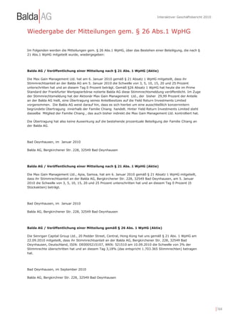 Interaktiver Geschäftsbericht 2010



Wiedergabe der Mitteilungen gem. § 26 Abs.1 WpHG

Im Folgenden werden die Mitteilungen gem. § 26 Abs.1 WpHG, über das Bestehen einer Beteiligung, die nach §
21 Abs.1 WpHG mitgeteilt wurde, wiedergegeben:




Balda AG / Veröffentlichung einer Mitteilung nach § 21 Abs. 1 WpHG (Aktie)

Die Max Gain Management Ltd. hat am 6. Januar 2010 gemäß § 21 Absatz 1 WpHG mitgeteilt, dass ihr
Stimmrechtsanteil an der Balda AG am 5. Januar 2010 die Schwelle von 3, 5, 10, 15, 20 und 25 Prozent
unterschritten hat und an diesem Tag 0 Prozent beträgt. Gemäß §26 Absatz 1 WpHG hat heute die im Prime
Standard der Frankfurter Wertpapierbörse notierte Balda AG diese Stimmrechtsmeldung veröffentlicht. Im Zuge
der Stimmrechtsmeldung hat der Aktionär Max Gain Management Ltd., der bisher 29,99 Prozent der Anteile
an der Balda AG hielt, eine Übertragung seines Anteilbesitzes auf die Yield Return Investments Limited
vorgenommen. Die Balda AG weist darauf hin, dass es sich hierbei um eine ausschließlich konzernintern
begründete Übertragung innerhalb der Familie Chiang handelt. Hinter Yield Return Investments Limited steht
dasselbe Mitglied der Familie Chiang , das auch bisher indirekt die Max Gain Management Ltd. kontrolliert hat.

Die Übertragung hat also keine Auswirkung auf die bestehende prozentuale Beteiligung der Familie Chiang an
der Balda AG.




Bad Oeynhausen, im Januar 2010

Balda AG, Bergkirchener Str. 228, 32549 Bad Oeynhausen




Balda AG / Veröffentlichung einer Mitteilung nach § 21 Abs. 1 WpHG (Aktie)

Die Max Gain Management Ltd., Apia, Samoa, hat am 6. Januar 2010 gemäß § 21 Absatz 1 WpHG mitgeteilt,
dass ihr Stimmrechtsanteil an der Balda AG, Bergkirchener Str. 228, 32549 Bad Oeynhausen, am 5. Januar
2010 die Schwelle von 3, 5, 10, 15, 20 und 25 Prozent unterschritten hat und an diesem Tag 0 Prozent (0
Stückaktien) beträgt.




Bad Oeynhausen, im Januar 2010

Balda AG, Bergkirchener Str. 228, 32549 Bad Oeynhausen




Balda AG / Veröffentlichung einer Mitteilung gemäß § 26 Abs. 1 WpHG (Aktie)

Die Senrigan Capital Group Ltd., 20 Pedder Street, Central, Hong Kong hat uns gemäß § 21 Abs. 1 WpHG am
22.09.2010 mitgeteilt, dass ihr Stimmrechtsanteil an der Balda AG, Bergkirchener Str. 228, 32549 Bad
Oeynhausen, Deutschland, ISIN: DE0005215107, WKN: 521510 am 10.09.2010 die Schwelle von 3% der
Stimmrechte überschritten hat und an diesem Tag 3,18% (das entspricht 1.703.365 Stimmrechten) betragen
hat.




Bad Oeynhausen, im September 2010

Balda AG, Bergkirchner Str. 228, 32549 Bad Oeynhausen




                                                                                                                       | 164
 