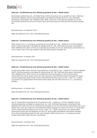 Interaktiver Geschäftsbericht 2010


Balda AG / Veröffentlichung einer Mitteilung gemäß § 26 Abs. 1 WpHG (Aktie)

Die Senrigan Capital Group Ltd., 20 Pedder Street, Central, Hong Kong hat uns gemäß § 21 Abs. 1 WpHG am
28.09.2010 mitgeteilt, dass ihr Stimmrechtsanteil an der Balda AG, Bergkirchener Str. 228, 32549 Bad
Oeynhausen, Deutschland, ISIN: DE0005215107, WKN: 521510 am 17.09.2010 die Schwelle von 5% der
Stimmrechte überschritten hat und an diesem Tag 5,34% (das entspricht 2.892.844 Stimmrechten) betragen
hat.




Bad Oeynhausen, im September 2010

Balda AG, Bergkirchner Str. 228, 32549 Bad Oeynhausen




Balda AG / Veröffentlichung einer Mitteilung gemäß § 26 Abs. 1 WpHG (Aktie)

Kofler Ventures S.a.r.l., Luxemburg, Luxemburg hat uns gemäß § 21 Abs. 1 WpHG am 5.10.2010 mitgeteilt,
dass ihr Stimmrechtsanteil an der Balda AG, Bergkirchener Str. 228, 32549 Bad Oeynhausen, Deutschland,
ISIN: DE0005215107, WKN: 521510 am 23.09.2010 die Schwelle von 5% der Stimmrechte unterschritten hat
und an diesem Tag 4,74% (das entspricht 2.564.499 Stimmrechten) betragen hat.




Bad Oeynhausen, im Oktober 2010

Balda AG, Bergkirchner Str. 228, 32549 Bad Oeynhausen




Balda AG / Veröffentlichung einer Mitteilung gemäß § 26 Abs. 1 WpHG (Aktie)

Gruppe Georg Kofler GmbH, München, Deutschland hat uns gemäß § 21 Abs. 1 WpHG am 5.10.2010 mitgeteilt,
dass ihr Stimmrechtsanteil an der Balda AG, Bergkirchener Str. 228, 32549 Bad Oeynhausen, Deutschland,
ISIN: DE0005215107, WKN: 521510 am 23 September 2010 die Schwelle von 5% der Stimmrechte
unterschritten hat und an diesem Tag 4,74% (das entspricht 2.564.499 Stimmrechten) betragen hat. Davon
sind der Gruppe Georg Kofler GmbH 4,74% (2.564.499 Stimmrechte) nach § 22 Abs. 1 Satz 1 Nr. 1 WpHG
zuzurechnen. Die zugerechneten Stimmrechte werden dabei über die Kofler Ventures S.a.r.l., Luxembourg
gehalten.




Bad Oeynhausen, im Oktober 2010

Balda AG, Bergkirchner Str. 228, 32549 Bad Oeynhausen




Balda AG / Veröffentlichung einer Mitteilung gemäß § 26 Abs. 1 WpHG (Aktie)

Herr Dr. Georg Kofler, Deutschland hat uns gemäß § 21 Abs. 1 WpHG am 5.10.2010 mitgeteilt, dass ihr
Stimmrechtsanteil an der Balda AG, Bergkirchener Str. 228, 32549 Bad Oeynhausen, Deutschland, ISIN:
DE0005215107, WKN: 521510 am 23.09.2010 die Schwelle von 5% der Stimmrechte unterschritten hat und an
diesem Tag 4,74% (das entspricht 2.564.499 Stimmrechten) betragen hat. Davon sind Herrn Dr. Georg Kofler
4,74% (2.564.499 Stimmrechte) nach § 22 Abs. 1 Satz 1 Nr. 1 WpHG zuzurechnen. Die zugerechneten
Stimmrechte werden über die folgenden von Herrn Dr. Georg Kofler kontrollierten Unternehmen gehalten,
deren Stimmrechtsanteile jeweils 3% oder mehr betragen: Kofler Ventures S.a.r.l., Luxembourg und die
Gruppe Georg Kofler GmbH, München, Deutschland.




Bad Oeynhausen, im Oktober 2010

Balda AG, Bergkirchner Str. 228, 32549 Bad Oeynhausen




                                                                                                                   | 165
 